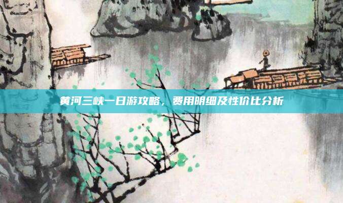 黄河三峡一日游攻略，费用明细及性价比分析
