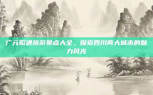 广元昭通旅游景点大全,探索四川两大城市的魅力风光