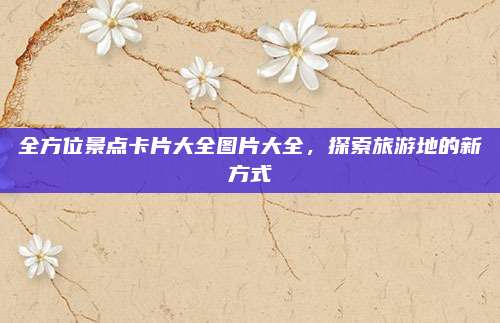 全方位景点卡片大全图片大全，探索旅游地的新方式