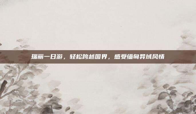 瑞丽一日游,轻松跨越国界,感受缅甸异域风情
