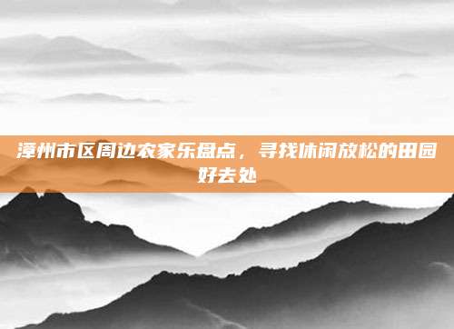 漳州市区周边农家乐盘点，寻找休闲放松的田园好去处