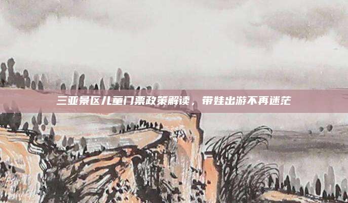 三亚景区儿童门票政策解读,带娃出游不再迷茫
