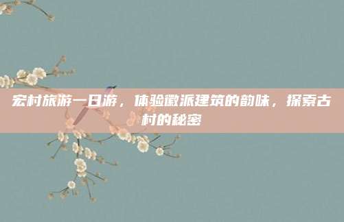 宏村旅游一日游,体验徽派建筑的韵味,探索古村的秘密