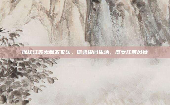 探秘江苏无锡农家乐,体验田园生活,感受江南风情