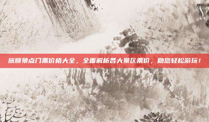 旅顺景点门票价格大全,全面解析各大景区票价,助您轻松游玩!