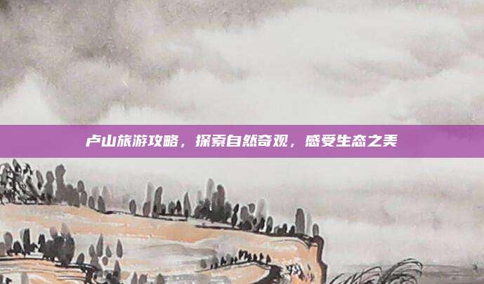 卢山旅游攻略，探索自然奇观，感受生态之美