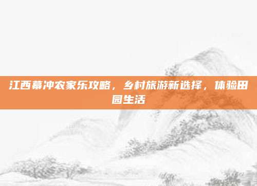 江西幕冲农家乐攻略,乡村旅游新选择,体验田园生活