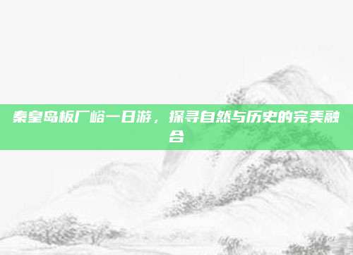 秦皇岛板厂峪一日游,探寻自然与历史的完美融合