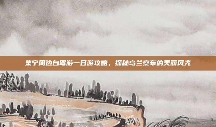 集宁周边自驾游一日游攻略，探秘乌兰察布的美丽风光