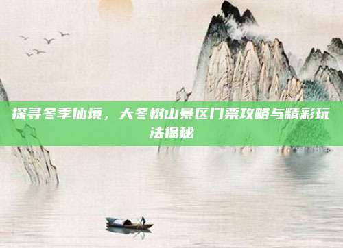 探寻冬季仙境，大冬树山景区门票攻略与精彩玩法揭秘