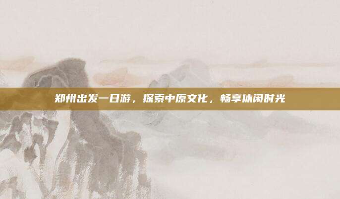 郑州出发一日游,探索中原文化,畅享休闲时光