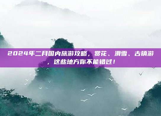 2024年二月国内旅游攻略,赏花、滑雪、古镇游,这些地方你不能错过!