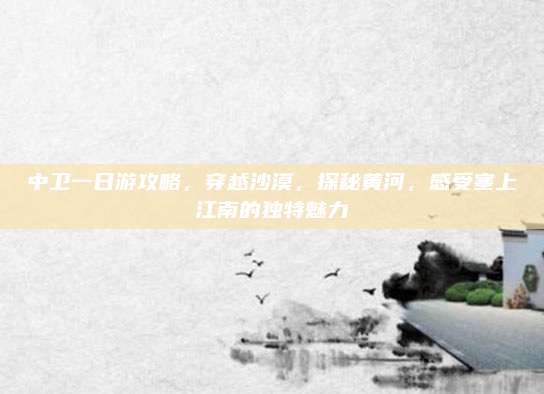 中卫一日游攻略，穿越沙漠，探秘黄河，感受塞上江南的独特魅力