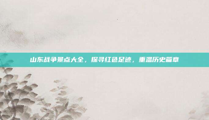 山东战争景点大全，探寻红色足迹，重温历史篇章