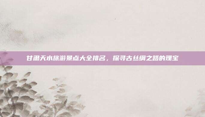 甘肃天水旅游景点大全排名,探寻古丝绸之路的瑰宝