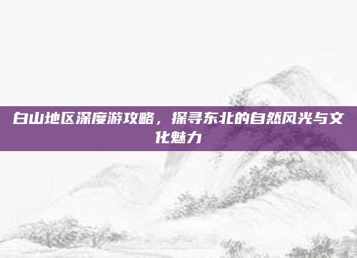 白山地区深度游攻略,探寻东北的自然风光与文化魅力