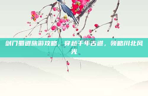 剑门蜀道旅游攻略，穿越千年古道，领略川北风光