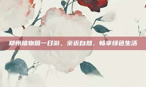 郑州植物园一日游，亲近自然，畅享绿色生活
