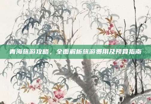 青海旅游攻略,全面解析旅游费用及预算指南
