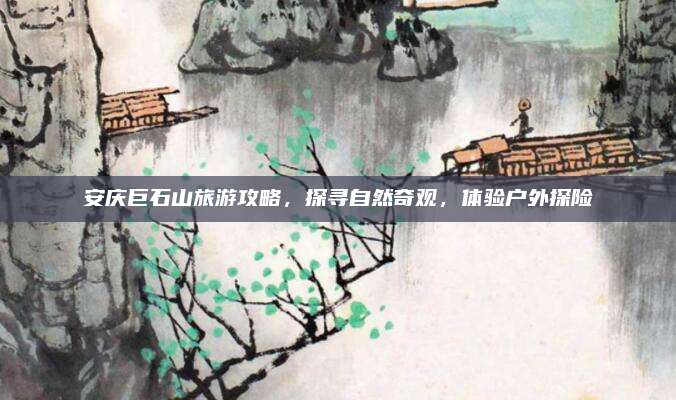 安庆巨石山旅游攻略，探寻自然奇观，体验户外探险