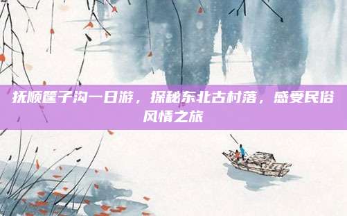 抚顺筐子沟一日游,探秘东北古村落,感受民俗风情之旅