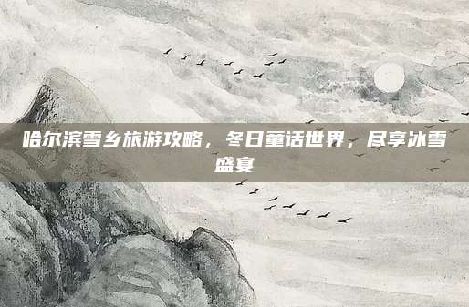 哈尔滨雪乡旅游攻略，冬日童话世界，尽享冰雪盛宴