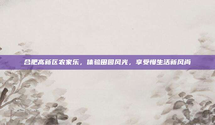 合肥高新区农家乐,体验田园风光,享受慢生活新风尚