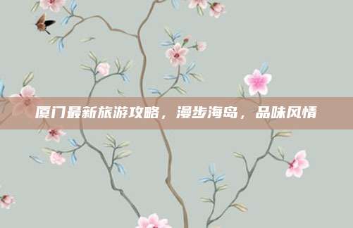 厦门最新旅游攻略,漫步海岛,品味风情