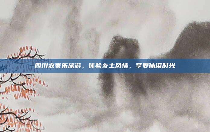 四川农家乐旅游,体验乡土风情,享受休闲时光