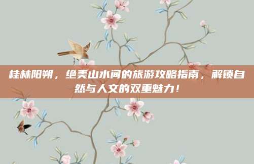 桂林阳朔,绝美山水间的旅游攻略指南,解锁自然与人文的双重魅力!