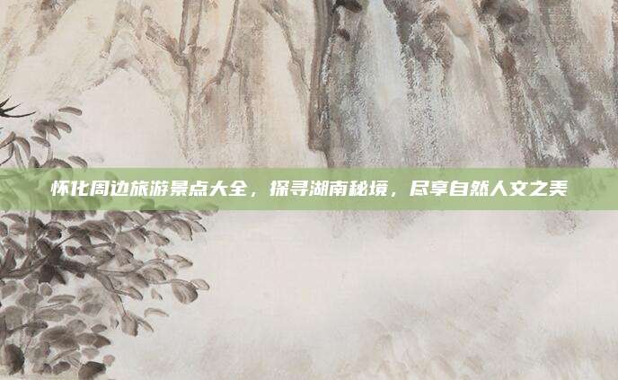 怀化周边旅游景点大全，探寻湖南秘境，尽享自然人文之美