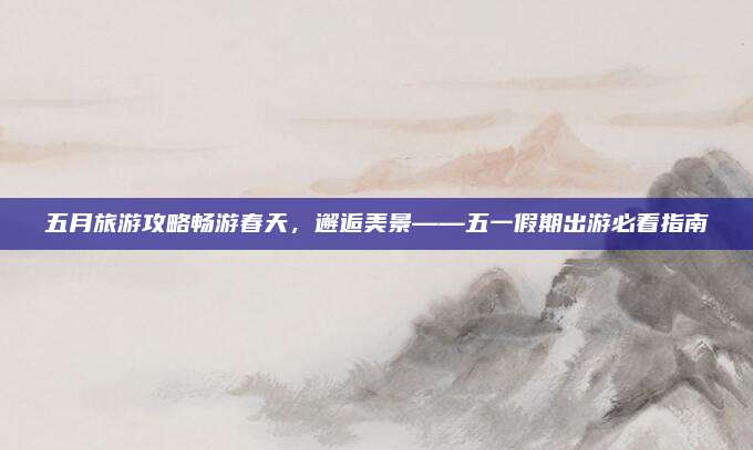 五月旅游攻略畅游春天，邂逅美景——五一假期出游必看指南