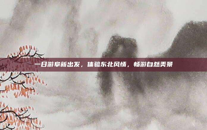 一日游阜新出发,体验东北风情,畅游自然美景