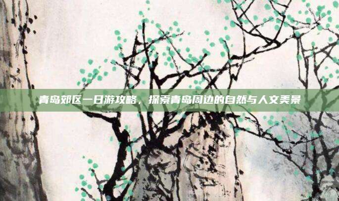 青岛郊区一日游攻略，探索青岛周边的自然与人文美景