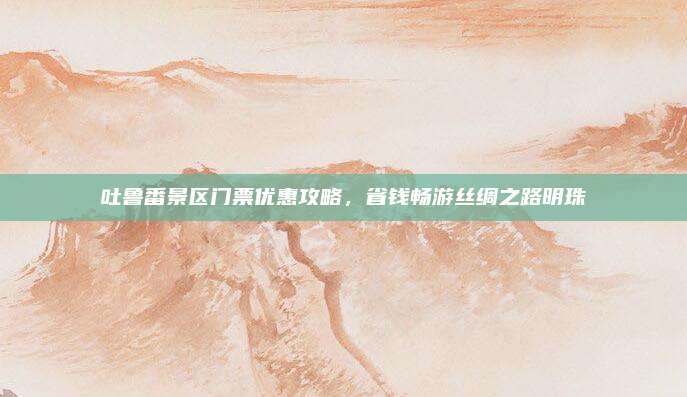 吐鲁番景区门票优惠攻略，省钱畅游丝绸之路明珠