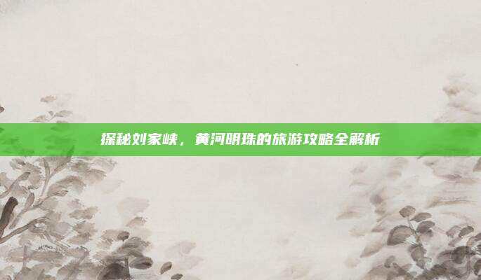 探秘刘家峡,黄河明珠的旅游攻略全解析