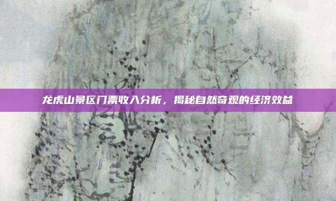 龙虎山景区门票收入分析，揭秘自然奇观的经济效益