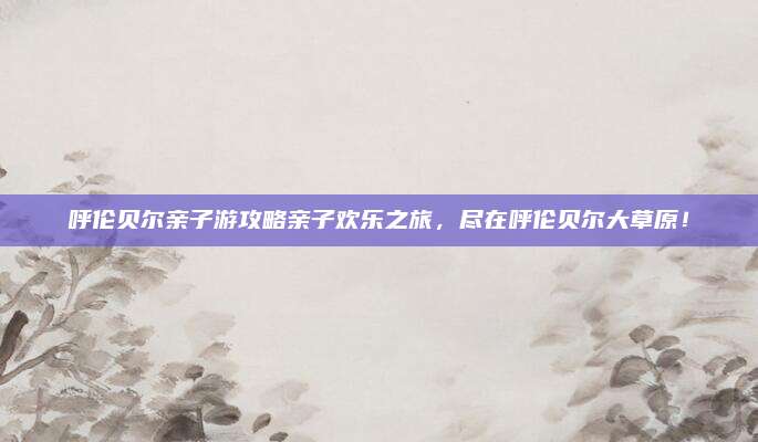 呼伦贝尔亲子游攻略亲子欢乐之旅，尽在呼伦贝尔大草原！