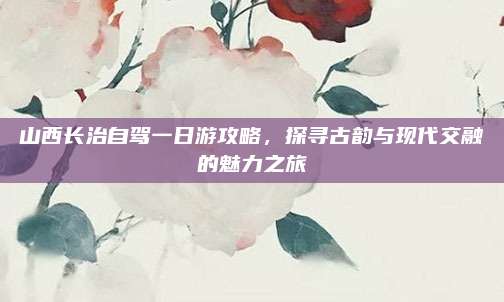 山西长治自驾一日游攻略，探寻古韵与现代交融的魅力之旅