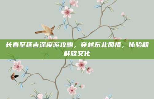 长春至延吉深度游攻略,穿越东北风情,体验朝鲜族文化
