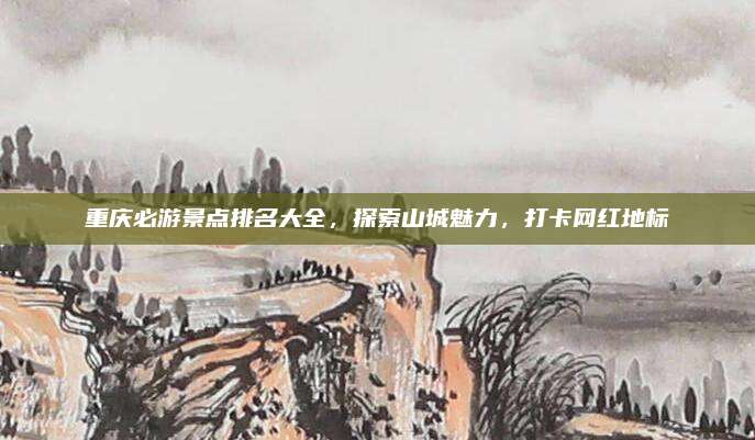 重庆必游景点排名大全,探索山城魅力,打卡网红地标