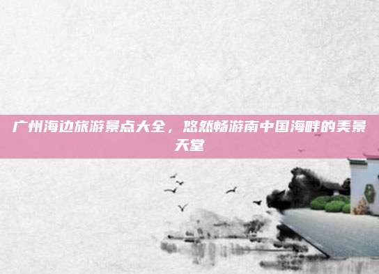 广州海边旅游景点大全，悠然畅游南中国海畔的美景天堂