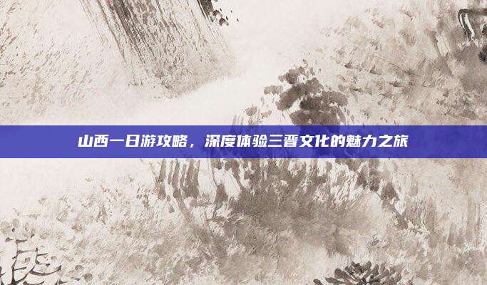 山西一日游攻略，深度体验三晋文化的魅力之旅