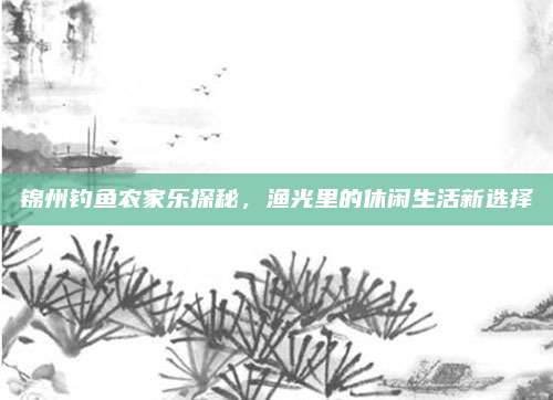 锦州钓鱼农家乐探秘,渔光里的休闲生活新选择