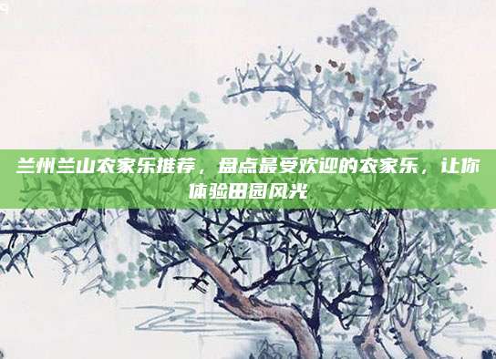 兰州兰山农家乐推荐,盘点最受欢迎的农家乐,让你体验田园风光