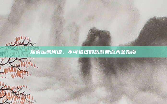 探索运城周边,不可错过的旅游景点大全指南