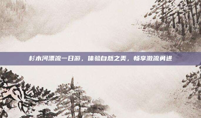 杉木河漂流一日游，体验自然之美，畅享激流勇进