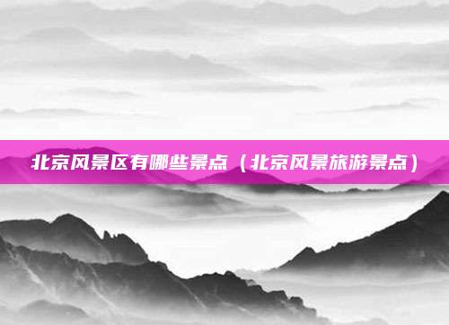 北京风景区有哪些景点(北京风景旅游景点)