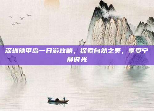 深圳辣甲岛一日游攻略，探索自然之美，享受宁静时光
