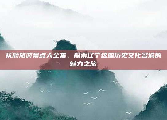 抚顺旅游景点大全集,探索辽宁这座历史文化名城的魅力之旅